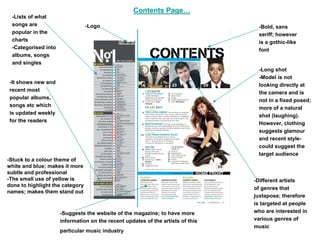 Contents Page…
 -Lists of what
 songs are                       -Logo                                           -Bold, sans
 popular in the                                                                  seriff; however
 charts                                                                          is a gothic-like
 -Categorised into                                                               font
 albums, songs
 and singles
                                                                                 -Long shot
                                                                                 -Model is not
-It shows new and
                                                                                 looking directly at
recent most
                                                                                 the camera and is
popular albums,
                                                                                 not in a fixed posed;
songs etc which
                                                                                 more of a natural
is updated weekly
                                                                                 shot (laughing).
for the readers
                                                                                 However, clothing
                                                                                 suggests glamour
                                                                                 and recent style-
                                                                                 could suggest the
                                                                                 target audience
-Stuck to a colour theme of
white and blue; makes it more
subtle and professional
-The small use of yellow is                                                     -Different artists
done to highlight the category
                                                                                of genres that
names; makes them stand out
                                                                                juxtapose; therefore
                                                                                is targeted at people
                     -Suggests the website of the magazine; to have more        who are interested in
                     information on the recent updates of the artists of this   various genres of
                                                                                music
                     particular music industry
 