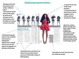 Double-page spread of article…
  -Background is full                                                               -Long shot (can see
  long shots of the                                                                 whole body
  artist in different                                                               position)
  poses                                                                             -Looking directly at
  -This sets the whole                                                              towards the camera
  theme of the page                                                                 suggests she is
  by what she is                                                                    talking directly
  wearing and her                                                                   towards the reader
  body posture and
  the effect of it being
  in black and white
                                                                                   -Stuck to a colour
                                                                                   theme of white and
                                                                                   blue; makes it more
                                                                                   subtle and
                                                                                   professional
                                                                                   -The artist’s outfit
-Colloquial language                                                               (red dress) then
                                                                                   stands out from the
-Name of the celebrity
                                                                                   page, therefore she is
interviewed is                                                                     the main focus on the
highlighted                                                                        double-page spread
-Whole text is capital-
stands out from the
page and suggests it is
the title of the article

                           -Advertisements and links from
                           where the journalist had her           -Anecdote from the interview that
                           sources of information (type of        the artist has quoted
                           bibliography)
 