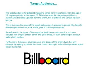 Target Audience…

The target audience for Billboard magazine varies from young teens, from the age of
16, to young adults, at the age of 26. This is because the magazine provides its
readers with the latest updates from the charts, but of different and various types of
genres.

This is to widen the range of the target audience as it acquired to people who listen to
different genres such as; rock, metal, pop, R n B and plenty more.

As well as this, the layout of the magazine itself it very mature as it is not over-
crowded with images of teen bands and other artists, or even consisting of a colour
pallet which clashes.

Furthermore, it does not advertise news and gossip of the artist’s lives, but only
conveys the weekly update of the music charts. Although, it also conveys artist’s stylist
tips and what not.
 