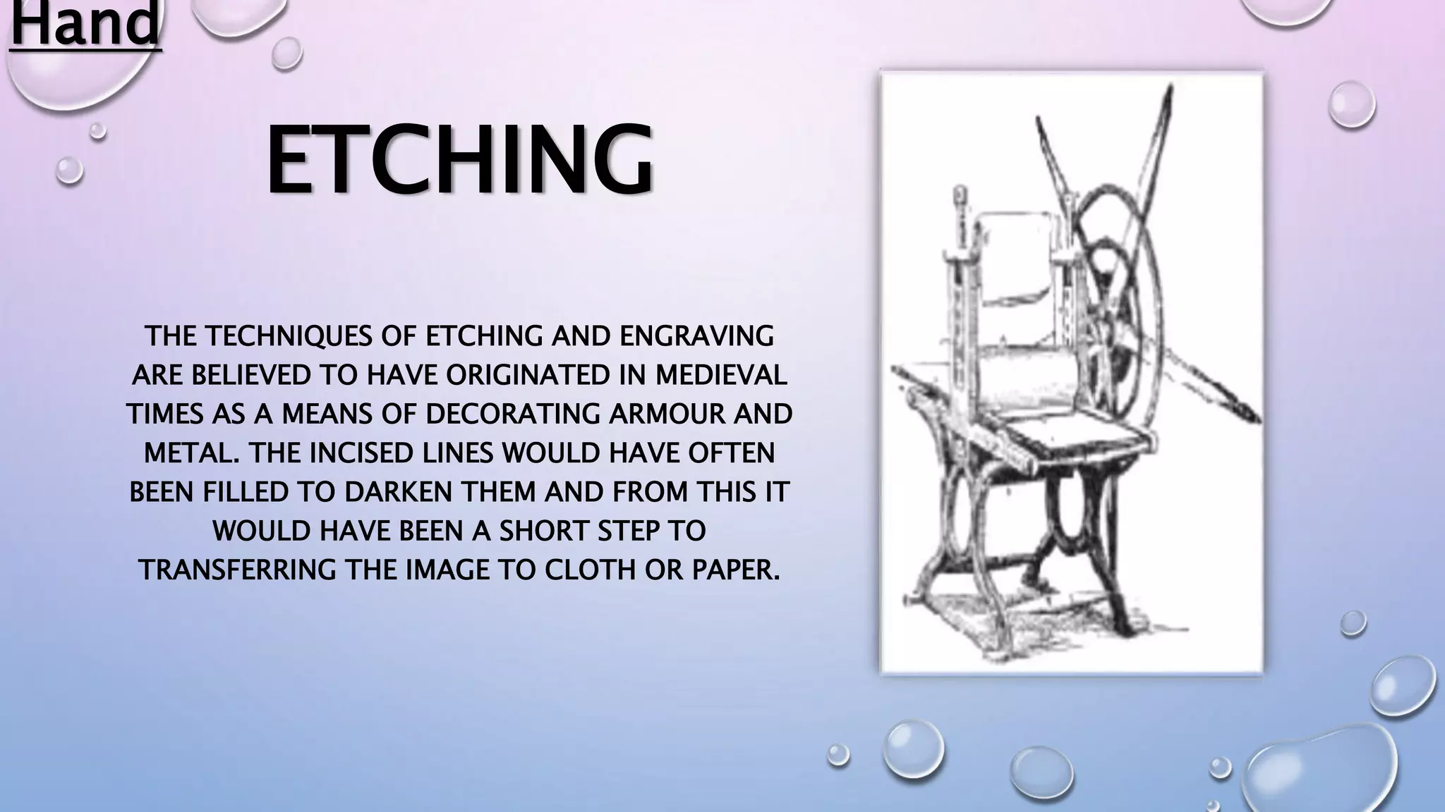 ETCHING
THE TECHNIQUES OF ETCHING AND ENGRAVING
ARE BELIEVED TO HAVE ORIGINATED IN MEDIEVAL
TIMES AS A MEANS OF DECORATING ARMOUR AND
METAL. THE INCISED LINES WOULD HAVE OFTEN
BEEN FILLED TO DARKEN THEM AND FROM THIS IT
WOULD HAVE BEEN A SHORT STEP TO
TRANSFERRING THE IMAGE TO CLOTH OR PAPER.
Hand