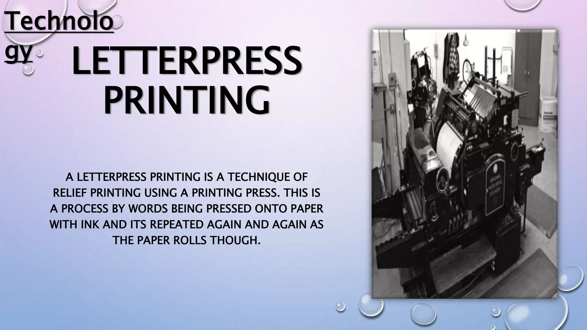 LETTERPRESS
PRINTING
A LETTERPRESS PRINTING IS A TECHNIQUE OF
RELIEF PRINTING USING A PRINTING PRESS. THIS IS
A PROCESS BY WORDS BEING PRESSED ONTO PAPER
WITH INK AND ITS REPEATED AGAIN AND AGAIN AS
THE PAPER ROLLS THOUGH.
Technolo
gy