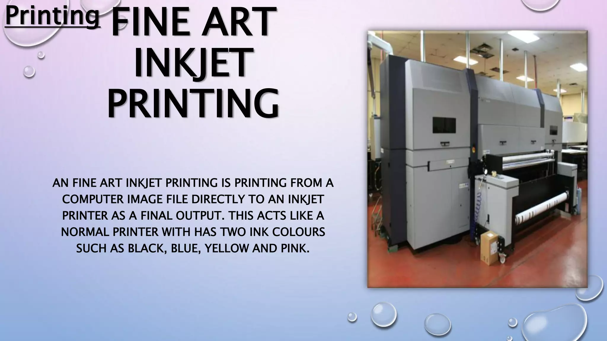 FINE ART
INKJET
PRINTING
AN FINE ART INKJET PRINTING IS PRINTING FROM A
COMPUTER IMAGE FILE DIRECTLY TO AN INKJET
PRINTER AS A FINAL OUTPUT. THIS ACTS LIKE A
NORMAL PRINTER WITH HAS TWO INK COLOURS
SUCH AS BLACK, BLUE, YELLOW AND PINK.
Printing