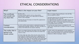ETHICAL CONSIDERATIONS
What? What is the impact on your film? Legal impact
The certificate
that would rate
my short film
My film is PG.
It cannot include content such as, drug activity,
discrimination, nudity, sex or high levels of violence,
threat or poor language
The film will cover the topics of school life, appearances
and relationships.
Who is in charge of age certificates in the UK? Why
must we adhere to them?
The British Board of Film Classification has control on
the age rating on films in the UK.
It’s important that we adhere to the BBFC because they
are able to protect viewers by restricting content to a
certain age. This is so younger viewers are not exposed
to unsuitable themes and topics.
Content
considerations
As a PG, my film cannot endure a substantial amount of
inappropriate language. However, this does not effect my
script as the themes do not acquire swearing.
If my film did contain themes unsuitable for a PG
rating, then I would have to change it to have a suitable
age rating.
The trailer that is
going to be
shown online
There is no impact because the whole of the film suggest
that it is PG. This means that my trailer can contain any
scene or script.
If it had a high age rating, there may be scenes that the
film production company would want to highlight just to
infer audience of the content that they will be watching.
Conversely, they might not want display scenes that would
be inapt for certain viewers, as they may be watching the
trailer to ensure the subject is suitable for them.
A trailer needs to be appropriate for most people to
watch, as it may be that the film is being promoted and
shows content that people are unaware of it may have
influence or effect on younger viewers.
 