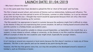 LAUNCH DATE| 01/04/2019
- Why have I chosen this date?
It is in the same week that I have decided to upload the film to ‘short of the week’ and YouTube.
The film is based around school, and consists of themes such as relationships, bullying and influence. The
story does not show any time period in terms of Christmas, summer or other holidays, so it can be released
at any time during the year. I thought that march would be appropriate because there are only a few more
school months before breaking up for summer.
The film wouldn’t be appropriate to launch in summer because the audience might find it difficult to relate
to the themes if they are not experiencing that current situation. As well as it being based around school life,
and the summer is a holiday breaks up academic years.
I didn’t think the film would be suitable to release around September, as September is the month that, as a
student, is most related to school, college or university, so the themes in my film could be influential and a
difficult example of what the new academic year might entail. Especially for younger viewers.
- Any seasonal or local events?
It isn’t during or around any seasonal or local events because the film doesn’t mention or imply any of those
elements. The film is non-specific and can be viewed at any point during the year.
However, the film has that generic story line, so it has the versatility to be developed around a seasons or
holiday’s, such as Christmas or Easter.
 