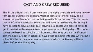CAST AND CREW REQUIRED
This list is official and all cast members are highly available and have time to
film scenes during school hours. When it comes to filming, I may come
across the problem of actors not being available on the day. This may mean
that I can't film a particular scene and will have to reschedule, this is why I
have decided to have a small cast. Having less people will make it easier to
get in contact with everyone to arrange appropriate filming days. Most of my
scenes are based at school a part from two. This may be an issue if certain
cast members are not in school or have other commitments else where, but I
will notify the cast members as to when and where the filming will take
place, before the filming day.
 