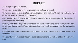 BUDGET
The budget is going to be low.
There are no expenditures for props, costume, makeup or sound.
Costume is going to consist of actors wearing there own clothes. There is no particular style
or fashion as we are filming in present day.
I am supplied with a camera, microphone, a computer with the appropriate software such as
premier pro and photoshop.
Possibly items that I may want to invest in, are lights and music (iTunes). I may not be able
to use copyrighted music. If this is the case I can use royal-free music from the appropriate
websites.
If lighting is required, I can order lights. The option listed is from eBay at £4.00, others may
cost more.
The sound will be recorded though a supplied microphone, as well as editing it on premier
pro.
 