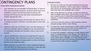 CONTINGENCY PLANS
Issues whilst shooting and editing:
1. Cast members are not available on filming days, if I have to
film scene with three characters, all three would need to be
available in school. Not having someone present will
prolong the filming process and mean rescheduling for
another appropriate time.
2. We may find that the space and area that we need to film in,
is already occupied. Therefore, not being able to shoot that
scene.
3. Camera is when we are filming. This is an issue because if
there isn’t another camera available to use, we would have
to reschedule, whereby cast members may or may not be
around.
4. Sound complications may not be recognised till I come to
edit my footage. This would be an issue as I would have to
re-film all my footage, arranging dates to shoot and being
behind in my production plan.
5. Whilst shooting I may find that I require additional lighting.
This will effect the filming process because it may take days
to arrive, therefore being behind on the filming.
Contingency plans:
1. We have as small cast that will hopefully eliminate any
missing cast members. I will try and make a schedule
that consists of shooting days. Alternatively, asking them
what days there are available after school.
2. Most of the filming is at school, so will most likely be
other available classrooms, and corridors to use. If there
was a specific area in school that needed booking in
advance, it will be booked once I know the cast members
availability.
3. I will check that the camera is fully working, and has
enough storage, before I start filming.
4. To check the sound I would have to either check a test of
sound footage and watch it back on the camera. Or
upload the test footage onto a computer.
5. To avoid this problem, I will have to order lighting that I
know is suitable before I start filming. This will be an
expenditure. If the lighting is unavailable, I will have to
ensure that I film in daylight. As I start filming at the
beginning of the year the evenings will get lighter, giving
us more time to film scenes in daylight.
 