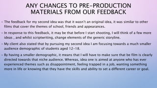 ANY CHANGES TO PRE-PRODUCTION
MATERIALS FROM OUR FEEDBACK
- The feedback for my second idea was that it wasn’t an original idea, it was similar to other
films that cover the themes of school, friends and appearances.
- In response to this feedback, it may be that before I start shooting, I will think of a few more
ideas , and whilst scriptwriting, change elements of the generic storyline.
- My client also stated that by pursuing my second idea I am focusing towards a much smaller
audience demographic of students aged 12-18.
- By having a smaller demographic, it means that I will have to make sure that be film is clearly
directed towards that niche audience. Whereas, idea one is aimed at anyone who has ever
experienced themes such as disappointment, feeling trapped in a job, wanting something
more in life or knowing that they have the skills and ability to set a different career or goal.
 