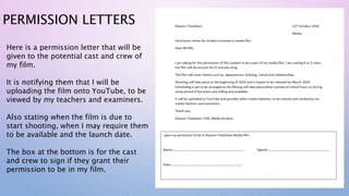 PERMISSION LETTERS
Here is a permission letter that will be
given to the potential cast and crew of
my film.
It is notifying them that I will be
uploading the film onto YouTube, to be
viewed by my teachers and examiners.
Also stating when the film is due to
start shooting, when I may require them
to be available and the launch date.
The box at the bottom is for the cast
and crew to sign if they grant their
permission to be in my film.
 