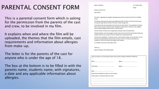 PARENTAL CONSENT FORM
This is a parental consent form which is asking
for the permission from the parents of the cast
and crew, to be involved in my film.
It explains when and where the film will be
uploaded, the themes that the film entails, cast
requirements and information about allergies
from make-up.
The letter is for the parents of the cast for
anyone who is under the age of 18.
The box at the bottom is to be filled in with the
parents name, students name, with signatures,
a date and any applicable information about
allergies.
 