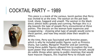 COCKTAIL PARTY – 1989
This piece is a mock of the various, lavish parties that Perry
was invited to at the time. The woman on the pot look
tired, sharp, haggard and unwell. The woman in the black
dress almost looks greedy and cunning. Perhaps this is a
dig towards the type of people Perry encountered at these
parties. The dresses on the woman look expensive and
exaggerating – showing what type of people would come to
these parties, and how they would show their wealth to
others.
At the time, Perry was fascinated with feminine power,
which is why he included public figures such as Princess
Diana, Sue Lawley, Margaret Thatcher and Jan Leeming.
Using these public figures allowed him to explore the true
quiet power that women hold. Princess Diana herself, would
do subtle things when going to public meetings that would
have massive impacts, this inspired Perry to include such
 