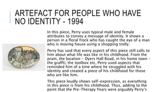 ARTEFACT FOR PEOPLE WHO HAVE
NO IDENTITY - 1994
In this piece, Perry uses typical male and female
attributes to convey a message of identity. It shows a
person in a floral frock who has caught the eye of a man
who is moving house using a shopping trolly.
Perry has said that every aspect of this piece still calls to
him about what life was like in his childhood. From the
pram, the location - Dyers Hall Road, in his home town –
the graffti, the toolbox etc, Perry used aspects that
reminded him of a time where he struggled with his
identity and created a piece of his childhood for those
who are like him.
This piece loudly shows self-expression, as everything
in this piece is from his childhood. Thus, adding to the
point that the Pre-Therapy Years were arguably Perry’s
 