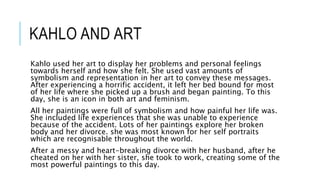 KAHLO AND ART
Kahlo used her art to display her problems and personal feelings
towards herself and how she felt. She used vast amounts of
symbolism and representation in her art to convey these messages.
After experiencing a horrific accident, it left her bed bound for most
of her life where she picked up a brush and began painting. To this
day, she is an icon in both art and feminism.
All her paintings were full of symbolism and how painful her life was.
She included life experiences that she was unable to experience
because of the accident. Lots of her paintings explore her broken
body and her divorce. she was most known for her self portraits
which are recognisable throughout the world.
After a messy and heart-breaking divorce with her husband, after he
cheated on her with her sister, she took to work, creating some of the
most powerful paintings to this day.
 