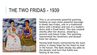 THE TWO FRIDAS - 1939
This is an extremely powerful painting,
holding an even more powerful message.
It shows two Fridas, one in a traditional
dress with a broken and one in a modern
dress with a fixed heart. This was created
shortly after her divorce, showing a
present and future Frida. This painting
represented her loneliness and despair
from her divorce.
Having both hearts connected by the main
artery, it shows hope for her heart to heal
in the future. The dark cloudy sky adds to
the despair and hurt that Kahlo was
feeling at the time.
 