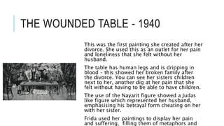 THE WOUNDED TABLE - 1940
This was the first painting she created after her
divorce. She used this as an outlet for her pain
and loneliness that she felt without her
husband.
The table has human legs and is dripping in
blood – this showed her broken family after
the divorce. You can see her sisters children
next to her, another dig at her pain that she
felt without having to be able to have children.
The use of the Nayarit figure showed a Judas
like figure which represented her husband,
emphasising his betrayal form cheating on her
with her sister.
Frida used her paintings to display her pain
and suffering, filling them of metaphors and
 