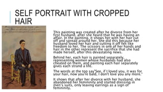 SELF PORTRAIT WITH CROPPED
HAIR
This painting was created after he divorce from her
first husband, after she heard that he was having an
affair. In the painting, it shows her with her hair cut
off and spread around her. She did this because her
husband loved her hair and cutting it off felt like
freedom to her. The scissors in one of her hands and
hair in the other represent the sacrifice that she had
made herself, after this devastating news.
Behind her, each hair is painted separately,
representing women whose husbands had also
cheated on them, and painting each hair separately
gives each strand a life.
The words at the top say"See, if I loved you, it was for
your hair, now you're bald, I don't love you any more.“
It shows that after her divorce with her husband, she
abandoned her femininity and started dressing in
men’s suits, only leaving earrings as a sign of
femininity.
 