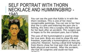 SELF PORTRAIT WITH THORN
NECKLACE AND HUMMINGBIRD -
1940
You can see the pain that Kahlo is in with the
thorn necklace. This is one of her most
recognisable paintings. You can see in her face
that she is calm and enduring the pain she is
feeling, this links into a surgery she had to get
for her back after an accident. This surgery was
in hopes to fix the constant pain, but it failed.
The uses of the hummingbird is used to show
her true pain. Birds are used to show life and
freedom, especially a hummingbird as they are
colourful. However, having a dead bird hanging
from thorns show her true pain that she was in –
both physical and mental. After the accident,
she had 36 surgeries and could not have
 