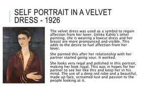 SELF PORTRAIT IN A VELVET
DRESS - 1926
The velvet dress was used as a symbol to regain
affection from her lover. Unlike Kahlo’s other
painting, she is wearing a lowcut dress and her
breast are more pronounced and visible. This
adds to the desire to fuel affection from her
lover.
She painted this after her relationship with her
partner started going sour. It worked.
She looks very regal and polished in this portrait,
making her look royal. This was in hopes for her
partner to see her like this and keep her in his
mind. The use of a deep red robe and a beautiful,
made up face, screamed lust and passion to the
people looking at it.
 