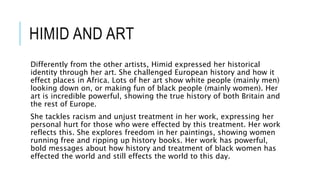 HIMID AND ART
Differently from the other artists, Himid expressed her historical
identity through her art. She challenged European history and how it
effect places in Africa. Lots of her art show white people (mainly men)
looking down on, or making fun of black people (mainly women). Her
art is incredible powerful, showing the true history of both Britain and
the rest of Europe.
She tackles racism and unjust treatment in her work, expressing her
personal hurt for those who were effected by this treatment. Her work
reflects this. She explores freedom in her paintings, showing women
running free and ripping up history books. Her work has powerful,
bold messages about how history and treatment of black women has
effected the world and still effects the world to this day.
 
