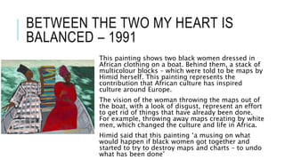 BETWEEN THE TWO MY HEART IS
BALANCED – 1991
This painting shows two black women dressed in
African clothing on a boat. Behind them, a stack of
multicolour blocks – which were told to be maps by
Himid herself. This painting represents the
contribution that African culture has inspired
culture around Europe.
The vision of the woman throwing the maps out of
the boat, with a look of disgust, represent an effort
to get rid of things that have already been done.
For example, throwing away maps creating by white
men, which changed the culture and life in Africa.
Himid said that this painting ‘a musing on what
would happen if black women got together and
started to try to destroy maps and charts – to undo
what has been done’
 