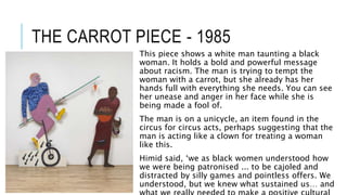 THE CARROT PIECE - 1985
This piece shows a white man taunting a black
woman. It holds a bold and powerful message
about racism. The man is trying to tempt the
woman with a carrot, but she already has her
hands full with everything she needs. You can see
her unease and anger in her face while she is
being made a fool of.
The man is on a unicycle, an item found in the
circus for circus acts, perhaps suggesting that the
man is acting like a clown for treating a woman
like this.
Himid said, ‘we as black women understood how
we were being patronised ... to be cajoled and
distracted by silly games and pointless offers. We
understood, but we knew what sustained us… and
 