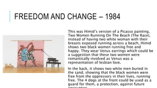 FREEDOM AND CHANGE – 1984
This was Himid’s version of a Picasso painting,
Two Women Running On The Beach (The Race),
instead of having two white woman with their
breasts exposed running across a beach, Himid
shows two black women running free and
happy. They wear Venus earrings which could be
a suggestion that these two women were
romantically involved as Venus was a
representation of lesbian love.
In the back, it shows two white men buried in
the sand, showing that the black women were
free from the oppressors in their lives, running
free. The 4 dogs at the front could be used as a
guard for them, a protection, against future
 
