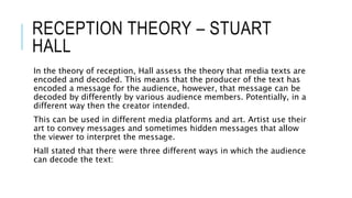 RECEPTION THEORY – STUART
HALL
In the theory of reception, Hall assess the theory that media texts are
encoded and decoded. This means that the producer of the text has
encoded a message for the audience, however, that message can be
decoded by differently by various audience members. Potentially, in a
different way then the creator intended.
This can be used in different media platforms and art. Artist use their
art to convey messages and sometimes hidden messages that allow
the viewer to interpret the message.
Hall stated that there were three different ways in which the audience
can decode the text:
 