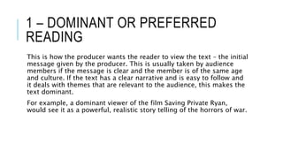 1 – DOMINANT OR PREFERRED
READING
This is how the producer wants the reader to view the text – the initial
message given by the producer. This is usually taken by audience
members if the message is clear and the member is of the same age
and culture. If the text has a clear narrative and is easy to follow and
it deals with themes that are relevant to the audience, this makes the
text dominant.
For example, a dominant viewer of the film Saving Private Ryan,
would see it as a powerful, realistic story telling of the horrors of war.
 
