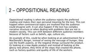 2 – OPPOSITIONAL READING
Oppositional reading is when the audience rejects the preferred
reading and makes their own personal meaning for the text. This can
happen when controversial topics are involved that the audience
could disagree with. It can also happen if the text has complex
narrative structure or when dealing with problems that are not in
modern society. This can shift between different audience members
because of factors such as beliefs, age, culture etc.
An example of this, could be when looking at an advertisement for a
MacDonald’s Burger, instead of seeing the message of hunger, they
see the health aspects, or the negative things surround the product.
Or looking at a new Apple product and instead of looking at the
glossy new phone, they think of the steps that created the phone,
such as factory qualities and quality of life of the workers.
 