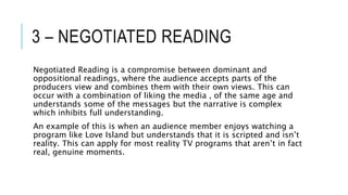 3 – NEGOTIATED READING
Negotiated Reading is a compromise between dominant and
oppositional readings, where the audience accepts parts of the
producers view and combines them with their own views. This can
occur with a combination of liking the media , of the same age and
understands some of the messages but the narrative is complex
which inhibits full understanding.
An example of this is when an audience member enjoys watching a
program like Love Island but understands that it is scripted and isn’t
reality. This can apply for most reality TV programs that aren’t in fact
real, genuine moments.
 