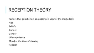 RECEPTION THEORY
Factors that could effect an audience’s view of the media text:
Age
Beliefs
Culture
Gender
Life experience
Mood at the time of viewing
Religion
 