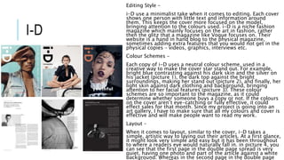 I-D
Editing Style –
i-D use a minimalist take when it comes to editing. Each cover
shows one person with little text and information around
them. This keeps the cover more focused on the model,
bringing attention to the colours used. i-D is a niche fashion
magazine which mainly focuses on the art in fashion, rather
then the glitz that a magazine like Vogue focuses on. Their
website is a hand in hand blog to the physical magazine,
sometimes adding extra features that you would not get in the
physical copies – videos, graphics, interviews etc.
Colour Schemes –
Each copy of i-D uses a neutral colour scheme, used in a
creative way to make the cover star stand out. For example,
bright blue contrasting against his dark skin and the silver on
his jacket (picture 1), the dark top against the bright
surroundings, making her stand out (picture 2), and finally, her
light skin against dark clothing and background, bringing
attention to her facial features (picture 3). These colour
schemes are so important to the magazine, as it could
determine whether someone buys a copy or not. If the colours
on the cover aren’t eye-catching or fully effective, it could
effect sales for that month. Since my project is going into an
art gallery, I have to make sure that all my colours and cover is
effective and will make people want to read my work.
Layout –
When it comes to layout, similar to the cover, i-D takes a
simple, artistic way to laying out their articles. At a first glance,
it might look very simple and easy but it has been throughout
to where a readers eye would naturally fall in. in picture 4, you
can see that the first page in the double page spread is very
quiet, having one photo and part of the article against a white
background. Whereas in the second page in the double page
 