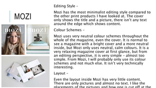 MOZI
Editing Style –
Mozi has the most minimalist editing style compared to
the other print products I have looked at. The cover
only shows the title and a picture, there isn’t any text
around the edge which shows content.
Colour Schemes –
Mozi uses very neutral colour schemes throughout the
whole of the magazine, even the cover. It is normal to
see a magazine with a bright cover and a more neutral
inside, but Mozi only uses neutral, calm colours. It is a
very relaxing magazine cover at first glance, but from
an editing perspective, it is very simple – almost too
simple. From Mozi, I will probably only use its colour
schemes and not much else. It isn’t very technically
interesting.
Layout –
Even the layout inside Mozi has very little content.
There are only pictures and almost no text. I like the
 