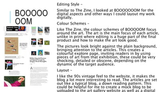 BOOOOO
OOM
Editing Style –
Similar to The Zine, I looked at BOOOOOOOM for the
digital aspects and other ways I could layout my work
digitally.
Colour Schemes –
Like The Zine, the colour schemes of BOOOOOM focus
around the art. The art is the main focus of each article,
unlike in print where editing is a huge part of the final
product and how to make the art look good.
The pictures look bright against the plain background,
bringing attention to the articles. This creates a
colourful explore page, inviting readers in by using
pieces of art from that exhibition, these could be very
shocking, detailed or obscene, depending on the
dynamic of the target audience.
Layout –
I like the 90s vintage feel to the website, it makes the
blog a lot more interesting to read. The articles are set
out like a typical blog, a down reading pattern. This
could be helpful for me to create a mock blog to be
uploaded to the art gallery website as well as a digital
 