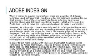 ADOBE INDESIGN
When it comes to making my brochure, there are a number of different
techniques and software that I need to use for the optimum standard for my
final product. One of these software's is Adobe InDesign. In previous
projects, I have used InDesign to order my pages – which were created in
Photoshop – and to move the text around pictures to make it work better.
However, for this project, I want to mainly work in InDesign. I will write any
text in Word – this helps with any incorrect grammar or spelling – then add it
into InDesign to edit the shape and how it fits into the page. As for editing
the pages, I will also use InDesign, I want to use Photoshop as little as I can,
so I can expand my skills with different software’s. InDesign is for print
productions, so using Photoshop would be kind of useless, as it is for
editing photos and graphic design.
In order to get more familiar with InDesign, I will watch YouTube videos
conducted by Adobe themselves, showing different editing techniques and
doing step-by-step tutorials on how to do these techniques. This will be
really helpful to learn new editing styles to add to my project, hopefully
making my work be at a higher standard. This will also reflect in any other
work that I do, whether it is personally projects or university work, aiding me
to learn as I develop my work.
 