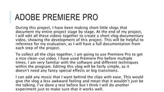 ADOBE PREMIERE PRO
During this project, I have been making short little vlogs that
document my entire project stage by stage. At the end of my project,
I will edit all these videos together to create a short vlog documentary
video, showing the development of this project. This will be helpful to
reference for my evaluation, as I will have a full documentation from
each step of the project.
To collect all the clips together, I am going to use Premiere Pro to get
a nice clean-cut video. I have used Premiere Pro before multiple
times, I am very familiar with the software and different techniques
within the program. Editing this vlog will be fairly simple, as it
doesn’t need any fancy special effects or big transitions.
I can add any music that I want behind the clips with ease. This would
give the vlog a less awkward feeling and mean that it wouldn’t just be
me talking. I’ve done a test before but I think I will do another
experiment just to make sure that it works well.
 
