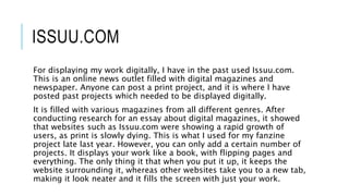 ISSUU.COM
For displaying my work digitally, I have in the past used Issuu.com.
This is an online news outlet filled with digital magazines and
newspaper. Anyone can post a print project, and it is where I have
posted past projects which needed to be displayed digitally.
It is filled with various magazines from all different genres. After
conducting research for an essay about digital magazines, it showed
that websites such as Issuu.com were showing a rapid growth of
users, as print is slowly dying. This is what I used for my fanzine
project late last year. However, you can only add a certain number of
projects. It displays your work like a book, with flipping pages and
everything. The only thing it that when you put it up, it keeps the
website surrounding it, whereas other websites take you to a new tab,
making it look neater and it fills the screen with just your work.
 