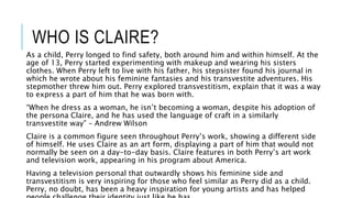 WHO IS CLAIRE?
As a child, Perry longed to find safety, both around him and within himself. At the
age of 13, Perry started experimenting with makeup and wearing his sisters
clothes. When Perry left to live with his father, his stepsister found his journal in
which he wrote about his feminine fantasies and his transvestite adventures. His
stepmother threw him out. Perry explored transvestitism, explain that it was a way
to express a part of him that he was born with.
“When he dress as a woman, he isn’t becoming a woman, despite his adoption of
the persona Claire, and he has used the language of craft in a similarly
transvestite way” – Andrew Wilson
Claire is a common figure seen throughout Perry’s work, showing a different side
of himself. He uses Claire as an art form, displaying a part of him that would not
normally be seen on a day-to-day basis. Claire features in both Perry’s art work
and television work, appearing in his program about America.
Having a television personal that outwardly shows his feminine side and
transvestitism is very inspiring for those who feel similar as Perry did as a child.
Perry, no doubt, has been a heavy inspiration for young artists and has helped
 