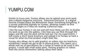YUMPU.COM
Similar to Issuu.com, Yumpu allows you to upload your print work
into a digital magazine structure. ‘Everyzine Everyzine’ is a digital
fanzine created about the Manchester band, Everything Everything. It
is purely published digitally on Yumpu, allowing readers to flick
through pages as if they are reading a physical copy.
I like the way Yumpu is set out and will most likely use this to display
my work to go into the gallery. I like how you can flick through the
pages and the way the work will be laid out. For my experiments, I
will create a short mock brochure and upload it to Yumpu to have a
visual for what my final product might look like.
Yumpu also allows me to add graphics or videos into my brochure,
something I would not get to do in physical print. This opens up a
whole new set of possibilities for a range of media to be used in this
project. I could add small audio parts, moving graphics or videos
from the artists themselves talking about their work.
 