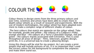 COLOUR THEORY
Colour theory in design stems from the three primary colours and
over time, scientists and artists have been able to create more in
depth colour wheels as a result of research and experiments. With the
use of modern technologies, the colour wheel has been adapted even
more to make a complex range of different shades of colour.
The best colours that match are opposite on the colour wheel. Take
for example, purple and yellow – the colours of a Cadbury’s Flake,
orange and blue – the colours of a Terry’s Chocolate Orange, red and
green – the colours mainly associated with Christmas. This is used
throughout all areas of design – films, television, graphic design,
print etc, it is a universal way to create a pleasing design.
Using this theory will be vital for my project. As I am create a print
project that will include pictures of art, it is so important that I used
the correct colour for the background to compliment the artpieces
and make them stand out.
 