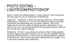 PHOTO EDITING –
LIGHTROOM/PHOTOSHOP
When it comes the editing photos, in past projects I have found that
the best apps to use are Lightroom or Photoshop.
Lightroom – Lightroom is better for editing exposures, colour levels,
temperature, contrast etc. I use this for editing my photos and then
move them into Photoshop for any further editing. I like using
Lightroom for the first stage of editing pictures. Lightroom is very
easy to use so if I do end up having to do any photo editing, I will use
this for the first stage of editing.
Photoshop – If there is any editing on pictures that include graphics,
layering, adding any other pictures, etc. It’s best for complex editing
or doing small animations. I will use this to change different aspects
of the pictures. This is more secondary editing then first stages, as it
is way more complex then Lightroom.
 