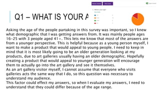 Q1 – WHAT IS YOUR AGE?
Asking the age of the people partaking in this survey was important, so I knew
what demographic that I was getting answers from. It was mainly people ages
16-25 with 3 people aged 41+. This lets me know that most of the answers are
from a younger perspective. This is helpful because as a young person myself, I
want to make a product that would appeal to young people. I need to keep in
mind that it is most likely going to be an older generation looking at my
products, due to art galleries usually having an older demographic. Hopefully
creating a product that would appeal to younger generation will encourage
them to actually go into the art gallery and see it themselves.
As an art gallery visitor myself, I cannot assume that everyone who visits
galleries acts the same way that I do, so this question was necessary to
understand my audience.
This factor could effect my answers, so when I evaluate my answers, I need to
understand that they could differ because of the age range.
 