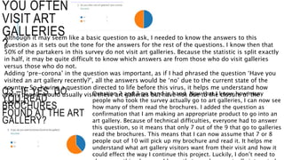 YOU OFTEN
VISIT ART
GALLERIES
?
Although it may seem like a basic question to ask, I needed to know the answers to this
question as it sets out the tone for the answers for the rest of the questions. I know then that
50% of the partakers in this survey do not visit art galleries. Because the statistic is split exactly
in half, it may be quite difficult to know which answers are from those who do visit galleries
versus those who do not.
Adding ‘pre-corona’ in the question was important, as if I had phrased the question ‘Have you
visited an art gallery recently?’, all the answers would be ‘no’ due to the current state of the
country. So, having a question directed to life before this virus, it helps me understand how
many people would usually visit these art galleries but have not due to the closure of the
country.
Q3 –IF YES, DO
YOU READ
BROCHURES
FOUND AT THE ART
GALLERY?
Question 2 and 3 go hand in hand. Now that I know how many
people who took the survey actually go to art galleries, I can now see
how many of them read the brochures. I added the question as
confirmation that I am making an appropriate product to go into an
art gallery. Because of technical difficulties, everyone had to answer
this question, so it means that only 7 out of the 9 that go to galleries
read the brochures. This means that I can now assume that 7 or 8
people out of 10 will pick up my brochure and read it. It helps me
understand what art gallery visitors want from their visit and how it
could effect the way I continue this project. Luckily, I don’t need to
 