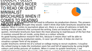 LOUDER, FULLER
BROCHURES NICER
TO READ OR QUIET
MINIMALIST
BROCHURES WHEN IT
COMES TO READING
ABOUT ART?
The answers to this question will be used to influence my production choices. The answers
came out exactly as I thought they would. I didn’t think that fuller brochures would be that
popular. When it comes to journalism about art, there is a sense of calmness in both the
writing and the elements that surround the writing. Every art brochure I have seen, the
quieter, minimalist brochures have been the most pleasing to read because of the fact that
it revolves around the art inside, using them as a colour scheme.
Its good having audience research like this, because it means that I will be able to
reference it during my production weeks, in case I go off track. It helps me start to
visualise a proper form of my project.
Louder brochures remind me of a school or college trying to recruit students. I visualise
the school trying to make the institution seem fun and full of opportunity by using bright
colours and smiley pictures of students. When it comes to quieter brochures, I see
 