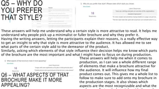 Q5 – WHY DO
YOU PREFER
THAT STYLE?
These answers will help me understand why a certain style is more attractive to read. It helps me
understand why people pick up a minimalist or fuller brochure and why they prefer it.
Having the writing answers, letting the participants explain their reasons, is a really effective way
to get an insight to why that style is more attractive to the audience. It has allowed me to see
what parts of the certain style add to the demeanor of the product.
Similarly, asking which elements of that style influence their decision helps me know which parts
of the brochure are the most important and what I might have to focus on during production.
Q6 – WHAT ASPECTS OF THAT
BROCHURE MAKE IT MORE
APPEALING?
These answers will help me when it comes to
production, as I can see a whole different range
of elements that make a brochure attractive for
the audience. It will influence how my final
product comes out. This gives me a whole list to
follow to make sure to add onto my brochure in
the production stages. It also shows which
aspects are the most recognizable and what the
 