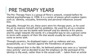 PRE THERAPY YEARS
The Pre-Therapy Years is a group of Perry’s artwork, created before he
started psychotherapy in 1998. It is a series of pieces which explore topics
such as: identity, sexuality, femininity and personal influences around
him.
Arguably, through his art, these years were his therapy years, as he used
his art to express himself and his problems. He used his art as a creative
outlet. You can see his battle with himself and his identity in his pieces
and his anger towards the world. It’s a beautiful way to see a person come
to terms with aspects of their life that would usually be very difficult to
come to terms with.
Through ceramics, he displayed topics such as violence and sex,
purposefully, as a “reaction against the friendliness of pottery.”
“Perry explained that in the 80s, he believed pottery was seen as a “second
class activity” and so decided to put the emphasis on the portrayal of his
identity in the work, rather than in the actual craft.” – taken from an article
 