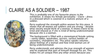 CLAIRE AS A SOLDIER – 1987
This is probably one of my favourite pieces in the
exhibition. It shows his female personality – Claire – dress
in a dressed which is covered in a realistic picture of a
soldier.
Perry explored the strength within women for this piece. It
shows that all women are soldiers and are strong – despite
what society would think of a woman. It shows Claire to be
tired and relaxed as if she is tired of being underestimated
because she is a woman.
The background is filled with a stereotypical female setting
– vanity tables, wardrobes, mirrors, various bottles of
cosmetics, chandeliers etc. This piece speaks volumes
about feelings of a woman and how tired woman are of
being underestimated.
Perry understands and admires the true strength of women
and he explored that part of himself through his art. This
makes his art unique then any other artists because you
 