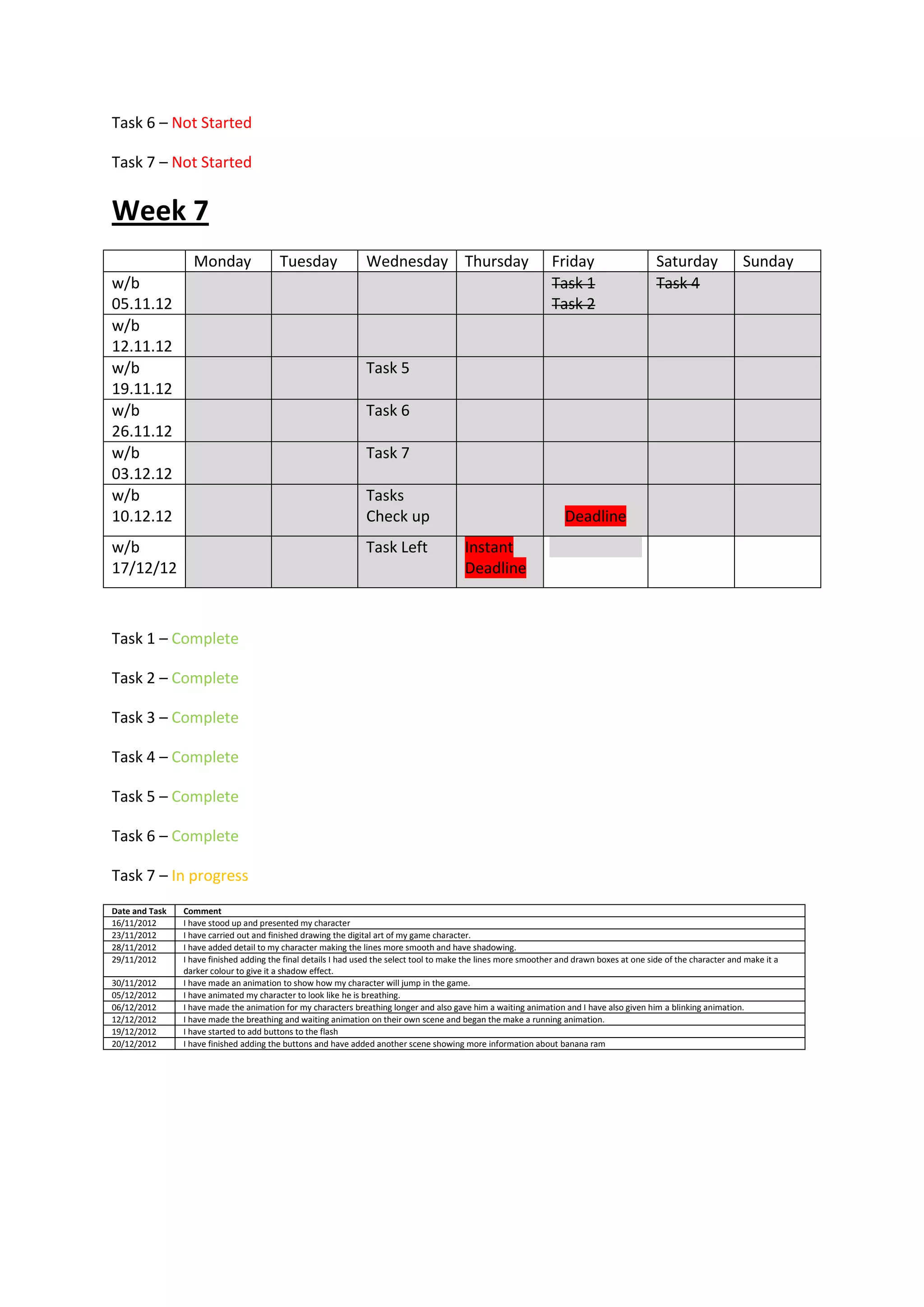 Task 6 – Not Started

Task 7 – Not Started


Week 7
                  Monday                 Tuesday                Wednesday Thursday                               Friday                      Saturday               Sunday
w/b                                                                                                              Task 1                      Task 4
05.11.12                                                                                                         Task 2
w/b
12.11.12
w/b                                                             Task 5
19.11.12
w/b                                                             Task 6
26.11.12
w/b                                                             Task 7
03.12.12
w/b                                                             Tasks
10.12.12                                                        Check up                                             Deadline
w/b                                                             Task Left                 Instant
17/12/12                                                                                  Deadline



Task 1 – Complete

Task 2 – Complete

Task 3 – Complete

Task 4 – Complete

Task 5 – Complete

Task 6 – Complete

Task 7 – In progress
Date and Task   Comment
16/11/2012      I have stood up and presented my character
23/11/2012      I have carried out and finished drawing the digital art of my game character.
28/11/2012      I have added detail to my character making the lines more smooth and have shadowing.
29/11/2012      I have finished adding the final details I had used the select tool to make the lines more smoother and drawn boxes at one side of the character and make it a
                darker colour to give it a shadow effect.
30/11/2012      I have made an animation to show how my character will jump in the game.
05/12/2012      I have animated my character to look like he is breathing.
06/12/2012      I have made the animation for my characters breathing longer and also gave him a waiting animation and I have also given him a blinking animation.
12/12/2012      I have made the breathing and waiting animation on their own scene and began the make a running animation.
19/12/2012      I have started to add buttons to the flash
20/12/2012      I have finished adding the buttons and have added another scene showing more information about banana ram
 