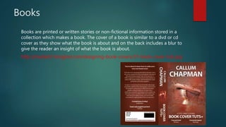 Books
Books are printed or written stories or non-fictional information stored in a
collection which makes a book. The cover of a book is similar to a dvd or cd
cover as they show what the book is about and on the back includes a blur to
give the reader an insight of what the book is about.
http://media02.hongkiat.com/designing-book-covers/37-book-cover-tuts.jpg
 