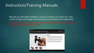 Instruction/Training Manuals
Manuals are information leaflets to instruct someone on what to do. They
consist of steps and images showing what to do therefore self explanatory.
https://lh4.ggpht.com/KFXSA8RiKyw8RZ6Ndxu0QdbzbDb3x4QHTG_zigWoifX
qm1EFkTKBY_JpiXe8C8Odnso=h900
 